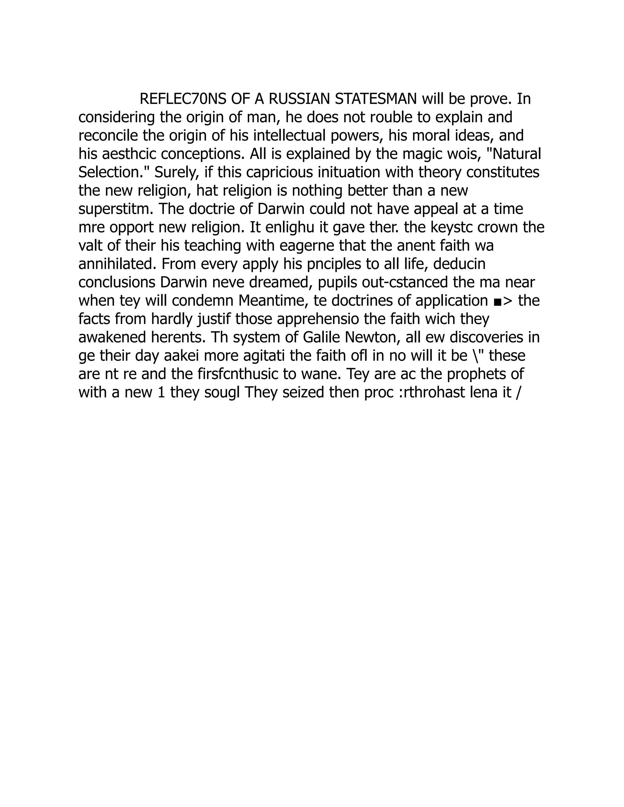 REFLEC70NS OF A RUSSIAN STATESMAN will be prove. In considering the origin of man, he does not rouble to explain and reconcile the origin of his intellectual powers, his moral ideas, and his aesthcic conceptions. All is explained by the magic wois, "Natural Selection." Surely, if this capricious inituation with theory constitutes the new religion, hat religion is nothing better than a new superstitm. The doctrie of Darwin could not have appeal at a time mre opport new religion. It enlighu it gave ther. the keystc crown the valt of their his teaching with eagerne that the anent faith wa annihilated. From every apply his pnciples to all life, deducin conclusions Darwin neve dreamed, pupils out-cstanced the ma near when tey will condemn Meantime, te doctrines of application ■> the facts from hardly justif those apprehensio the faith wich they awakened herents. Th system of Galile Newton, all ew discoveries in ge their day aakei more agitati the faith ofl in no will it be " these are nt re and the firsfcnthusic to wane. Tey are ac the prophets of with a new 1 they sougl They seized then proc :rthrohast lena it / 