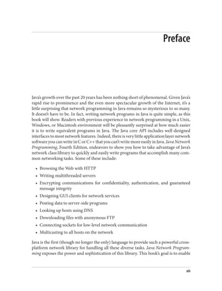 Preface
Java’s growth over the past 20 years has been nothing short of phenomenal. Given Java’s
rapid rise to prominence and the even more spectacular growth of the Internet, it’s a
little surprising that network programming in Java remains so mysterious to so many.
It doesn’t have to be. In fact, writing network programs in Java is quite simple, as this
book will show. Readers with previous experience in network programming in a Unix,
Windows, or Macintosh environment will be pleasantly surprised at how much easier
it is to write equivalent programs in Java. The Java core API includes well-designed
interfaces to most network features. Indeed, there is very little application layer network
software you can write in C or C++ that you can’t write more easily in Java. Java Network
Programming, Fourth Edition, endeavors to show you how to take advantage of Java’s
network class library to quickly and easily write programs that accomplish many com‐
mon networking tasks. Some of these include:
• Browsing the Web with HTTP
• Writing multithreaded servers
• Encrypting communications for confidentiality, authentication, and guaranteed
message integrity
• Designing GUI clients for network services
• Posting data to server-side programs
• Looking up hosts using DNS
• Downloading files with anonymous FTP
• Connecting sockets for low-level network communication
• Multicasting to all hosts on the network
Java is the first (though no longer the only) language to provide such a powerful cross-
platform network library for handling all these diverse tasks. Java Network Program‐
ming exposes the power and sophistication of this library. This book’s goal is to enable
xiii
 