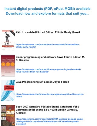 Instant digital products (PDF, ePub, MOBI) available
Download now and explore formats that suit you...
XML in a nutshell 3rd ed Edition Elliotte Rusty Harold
https://ebookname.com/product/xml-in-a-nutshell-3rd-ed-edition-
elliotte-rusty-harold/
Linear programming and network flows Fourth Edition M.
S. Bazaraa
https://ebookname.com/product/linear-programming-and-network-
flows-fourth-edition-m-s-bazaraa/
Java Programming 5th Edition Joyce Farrell
https://ebookname.com/product/java-programming-5th-edition-joyce-
farrell/
Scott 2007 Standard Postage Stamp Catalogue Vol 6
Countries of the World So Z 163rd Edition James E.
Kloetzel
https://ebookname.com/product/scott-2007-standard-postage-stamp-
catalogue-vol-6-countries-of-the-world-so-z-163rd-edition-james-
e-kloetzel/
 