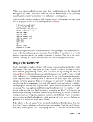 When code is presented as fragments rather than complete programs, the existence of
the appropriate import statements should be inferred. For example, in the preceding
code fragment you may assume that java.net.Socket was imported.
Some examples intermix user input with program output. In these cases, the user input
will be displayed in bold, as in this example from Chapter 9:
% telnet rama.poly.edu 7
Trying 128.238.10.212...
Connected to rama.poly.edu.
Escape character is '^]'.
This is a test
This is a test
This is another test
This is another test
9876543210
9876543210
^]
telnet> close
Connection closed.
Finally, although many of the examples used here are toy examples unlikely to be reused,
a few of the classes I develop have real value. Please feel free to reuse them or any parts
of them in your own code. No special permission is required. They are in the public
domain (although the same is most definitely not true of the explanatory text!).
Request for Comments
I enjoy hearing from readers, whether with general comments about this book, specific
corrections, other topics they would like to see covered, or just war stories about their
own network programming travails. You can reach me by sending an email to
elharo@ibiblio.org.Pleaserealize,however,thatIreceiveseveralhundredpiecesofemail
a day and cannot personally respond to each one. For the best chance of getting a per‐
sonal response, please identify yourself as a reader of this book. If you have a question
about a particular program that isn’t working as you expect, try to reduce it to the
simplest case that reproduces the bug, preferably a single class, and paste the text of the
entire program into the body of your email. Unsolicited attachments will be deleted
unopened. And please, please send the message from the account you want me to reply
to and make sure that your Reply-to address is properly set! There’s nothing quite so
frustrating as spending an hour or more carefully researching the answer to an inter‐
esting question and composing a detailed response, only to have it bounce because my
correspondentsentherfeedbackfromapublicterminalandneglectedtosetthebrowser
preferences to include her actual email address.
I also adhere to the old saying “If you like this book, tell your friends. If you don’t like
it, tell me.” I’m especially interested in hearing about mistakes. This is the fourth edition.
I’ve yet to make it perfect, but I keep trying. As hard as I and the editors at O’Reilly
Preface | xix
 