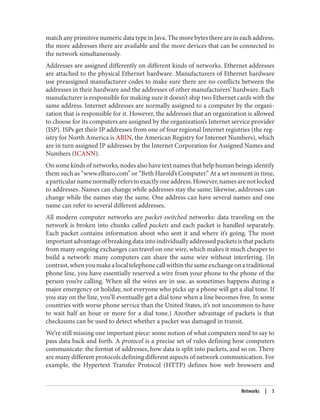 match any primitive numeric data type in Java. The more bytes there are in each address,
the more addresses there are available and the more devices that can be connected to
the network simultaneously.
Addresses are assigned differently on different kinds of networks. Ethernet addresses
are attached to the physical Ethernet hardware. Manufacturers of Ethernet hardware
use preassigned manufacturer codes to make sure there are no conflicts between the
addresses in their hardware and the addresses of other manufacturers’ hardware. Each
manufacturer is responsible for making sure it doesn’t ship two Ethernet cards with the
same address. Internet addresses are normally assigned to a computer by the organi‐
zation that is responsible for it. However, the addresses that an organization is allowed
to choose for its computers are assigned by the organization’s Internet service provider
(ISP). ISPs get their IP addresses from one of four regional Internet registries (the reg‐
istry for North America is ARIN, the American Registry for Internet Numbers), which
are in turn assigned IP addresses by the Internet Corporation for Assigned Names and
Numbers (ICANN).
On some kinds of networks, nodes also have text names that help human beings identify
them such as “www.elharo.com” or “Beth Harold’s Computer.” At a set moment in time,
aparticularnamenormallyreferstoexactlyoneaddress.However,namesarenotlocked
to addresses. Names can change while addresses stay the same; likewise, addresses can
change while the names stay the same. One address can have several names and one
name can refer to several different addresses.
All modern computer networks are packet-switched networks: data traveling on the
network is broken into chunks called packets and each packet is handled separately.
Each packet contains information about who sent it and where it’s going. The most
importantadvantageofbreakingdataintoindividuallyaddressedpacketsisthatpackets
from many ongoing exchanges can travel on one wire, which makes it much cheaper to
build a network: many computers can share the same wire without interfering. (In
contrast,whenyoumakealocaltelephonecallwithinthesameexchangeonatraditional
phone line, you have essentially reserved a wire from your phone to the phone of the
person you’re calling. When all the wires are in use, as sometimes happens during a
major emergency or holiday, not everyone who picks up a phone will get a dial tone. If
you stay on the line, you’ll eventually get a dial tone when a line becomes free. In some
countries with worse phone service than the United States, it’s not uncommon to have
to wait half an hour or more for a dial tone.) Another advantage of packets is that
checksums can be used to detect whether a packet was damaged in transit.
We’re still missing one important piece: some notion of what computers need to say to
pass data back and forth. A protocol is a precise set of rules defining how computers
communicate: the format of addresses, how data is split into packets, and so on. There
are many different protocols defining different aspects of network communication. For
example, the Hypertext Transfer Protocol (HTTP) defines how web browsers and
Networks | 3
 