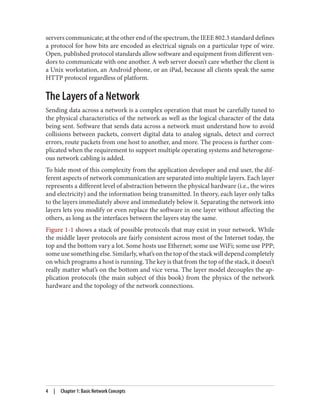 servers communicate; at the other end of the spectrum, the IEEE 802.3 standard defines
a protocol for how bits are encoded as electrical signals on a particular type of wire.
Open, published protocol standards allow software and equipment from different ven‐
dors to communicate with one another. A web server doesn’t care whether the client is
a Unix workstation, an Android phone, or an iPad, because all clients speak the same
HTTP protocol regardless of platform.
The Layers of a Network
Sending data across a network is a complex operation that must be carefully tuned to
the physical characteristics of the network as well as the logical character of the data
being sent. Software that sends data across a network must understand how to avoid
collisions between packets, convert digital data to analog signals, detect and correct
errors, route packets from one host to another, and more. The process is further com‐
plicated when the requirement to support multiple operating systems and heterogene‐
ous network cabling is added.
To hide most of this complexity from the application developer and end user, the dif‐
ferent aspects of network communication are separated into multiple layers. Each layer
represents a different level of abstraction between the physical hardware (i.e., the wires
and electricity) and the information being transmitted. In theory, each layer only talks
to the layers immediately above and immediately below it. Separating the network into
layers lets you modify or even replace the software in one layer without affecting the
others, as long as the interfaces between the layers stay the same.
Figure 1-1 shows a stack of possible protocols that may exist in your network. While
the middle layer protocols are fairly consistent across most of the Internet today, the
top and the bottom vary a lot. Some hosts use Ethernet; some use WiFi; some use PPP;
some use something else. Similarly, what’s on the top of the stack will depend completely
on which programs a host is running. The key is that from the top of the stack, it doesn’t
really matter what’s on the bottom and vice versa. The layer model decouples the ap‐
plication protocols (the main subject of this book) from the physics of the network
hardware and the topology of the network connections.
4 | Chapter 1: Basic Network Concepts
 