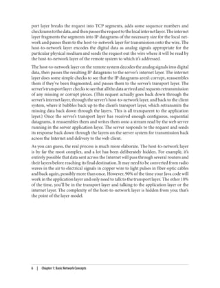 port layer breaks the request into TCP segments, adds some sequence numbers and
checksumstothedata,andthenpassestherequesttothelocalinternetlayer.Theinternet
layer fragments the segments into IP datagrams of the necessary size for the local net‐
work and passes them to the host-to-network layer for transmission onto the wire. The
host-to-network layer encodes the digital data as analog signals appropriate for the
particular physical medium and sends the request out the wire where it will be read by
the host-to-network layer of the remote system to which it’s addressed.
The host-to-network layer on the remote system decodes the analog signals into digital
data, then passes the resulting IP datagrams to the server’s internet layer. The internet
layer does some simple checks to see that the IP datagrams aren’t corrupt, reassembles
them if they’ve been fragmented, and passes them to the server’s transport layer. The
server’stransportlayercheckstoseethatallthedataarrivedandrequestsretransmission
of any missing or corrupt pieces. (This request actually goes back down through the
server’s internet layer, through the server’s host-to-network layer, and back to the client
system, where it bubbles back up to the client’s transport layer, which retransmits the
missing data back down through the layers. This is all transparent to the application
layer.) Once the server’s transport layer has received enough contiguous, sequential
datagrams, it reassembles them and writes them onto a stream read by the web server
running in the server application layer. The server responds to the request and sends
its response back down through the layers on the server system for transmission back
across the Internet and delivery to the web client.
As you can guess, the real process is much more elaborate. The host-to-network layer
is by far the most complex, and a lot has been deliberately hidden. For example, it’s
entirely possible that data sent across the Internet will pass through several routers and
their layers before reaching its final destination. It may need to be converted from radio
waves in the air to electrical signals in copper wire to light pulses in fiber-optic cables
and back again, possibly more than once. However, 90% of the time your Java code will
work in the application layer and only need to talk to the transport layer. The other 10%
of the time, you’ll be in the transport layer and talking to the application layer or the
internet layer. The complexity of the host-to-network layer is hidden from you; that’s
the point of the layer model.
6 | Chapter 1: Basic Network Concepts
 