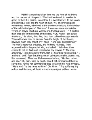 FAITH i ss man has taken from me the form of his being
and the manner of his speech. What to thee is evil, to another is
good, to thee it is poison, to another it is sweet honey. To me words
are nothing. I look into the heart of man." VII The Persian poet,
Mohammed Roumi, who lived in the thirteenth century, is the author
of the celebrated poem " Masnava." It contains some remarkable
verses on prayer which are worthy of a trusting soul : — " A certain
man cried out in the silence of the night, • Oh, Allah ! ' But Satan
answered, ' Be silent, thou fool, thou hast babbled enough already !
Thou wilt never hear an answer from the height of the throne,
however much thou mayst cry " Allah ! " and look disheartened.' "
The man's heart was troubled, and he hung his head. Then
appeared to him the prophet Kisr, and asked : ' Why hast thou
ceased to call on God, and repented of thy prayers ? ' The man
answered, ' I got no answer from Allah ; I heard no voice saying, " I
am here," and I fear that the gates of salvation are shut against me.'
Kisr answered, ' Thus has Allah commanded me, " Go thou to him
and say, ' Oh, man, tried by much, have I not commanded thee to
serve me ; have I not commanded thee to call on me. And my reply,
" Here am I " is the same as thine " Oh, Allah ! " Thy suffering, thy
ardour, and thy zeal, all these are my messengers to thee : when
 