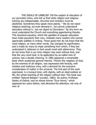 THE IDEALS OF UNBELIEF 159 the subject of education of
our journalist critics, who tell us that while religion and religious
training are indispensable, churches and ministers must be
abolished. Sometimes they speak more plainly. " We do not reject
religious teaching, we even demand it ; we cannot understand
education without it ; but we object to Clericalism." By this term we
must understand the Church and everything appertaining thereto.
This Jesuitical casuistry, which the apostles of popular education
have made peculiarly their own, misleads many readers who cannot
appreciate subtlety in writing. These good men do not know that the
word religion, as many other words, has changed its signification,
and is made by many to imply something from which, if they but
understood it, believers in God would recoil with abhorrence. They
do not know that in our time religion may exist without God, and
that the very word God, in its application by so-called men of
science, has a double meaning. In 1882 appeared a remarkable
book which awakened general interest. Therein the negation of God,
by the enemies of all religion, was expressed with ferocity, with
reckless and malicious irony, with a demand for the exclusive
consideration of matter in the universe. The first part of the work
expressed, in a tranquil tone, with dignity, with an ideal outlook on
life, the whole teaching of the religion without God. This book was
entitled "Natural Religion" (London, 1882). Its author, Professor
Seeley of Oxford, was he whose former "Ecce Homo," which
appeared ten years before, had attracted the attention, not only of
men of
 