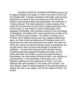 160 REFLECTIONS OF A RUSSIAN STATESMAN science, but
of religious idealists who sought in it some new word on Christ and
the Christian faith. A Russian translation of this latter work has been
published by an admirer. But to the adherents of the Church Mr
Seeley's work seemed strange and questionable. Few could look on
it without distrust. This book contained an artistic analysis of the
earthly life and character of Jesus Christ, treating exclusively of his
human nature. It was written in a spirit of deep piety, in the
language of philosophy, with occasional recourse to the terminology
of theologians. The object of the "work seemed to be to hold up the
image of Christ to pious imitation. The author, it seemed, was a
Christian, full of religious feeling. But many religious readers took
alarm, as if their views and sentiments of Christianity were not in
accord with the views and sentiments of the author. The picture of
Christ was a picture of supreme holiness, purity, and goodness, but
not that picture which we have been taught to venerate from
childhood — not the Christ honoured by the Christian Church.
Something discordant appeared throughout the book, as if the
author had either lost all faith, or was on the point of losing it.
Nevertheless, the writer plainly affirmed his faith in the existence of
a personal God ; in the immortality of the human soul ; in the
Messianic significance of the appearance of Christ ; and even,
although with some hesitation, in the reality of His miracles. Ten
years passed ; again Mr Seeley appeared as the inspired prophet of
religion, this time a new religion, and not the religion of Christ. The
ancient
 