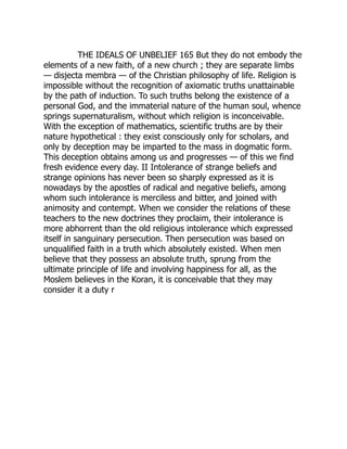 THE IDEALS OF UNBELIEF 165 But they do not embody the
elements of a new faith, of a new church ; they are separate limbs
— disjecta membra — of the Christian philosophy of life. Religion is
impossible without the recognition of axiomatic truths unattainable
by the path of induction. To such truths belong the existence of a
personal God, and the immaterial nature of the human soul, whence
springs supernaturalism, without which religion is inconceivable.
With the exception of mathematics, scientific truths are by their
nature hypothetical : they exist consciously only for scholars, and
only by deception may be imparted to the mass in dogmatic form.
This deception obtains among us and progresses — of this we find
fresh evidence every day. II Intolerance of strange beliefs and
strange opinions has never been so sharply expressed as it is
nowadays by the apostles of radical and negative beliefs, among
whom such intolerance is merciless and bitter, and joined with
animosity and contempt. When we consider the relations of these
teachers to the new doctrines they proclaim, their intolerance is
more abhorrent than the old religious intolerance which expressed
itself in sanguinary persecution. Then persecution was based on
unqualified faith in a truth which absolutely existed. When men
believe that they possess an absolute truth, sprung from the
ultimate principle of life and involving happiness for all, as the
Moslem believes in the Koran, it is conceivable that they may
consider it a duty r
 