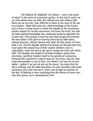 THE IDEALS OF UNBELIEF 167 others — and in the name
of what? In the name of a personal opinion. In this hell of vanity we
can find neither love nor faith. But without love and without faith
there can be no truth. How different to listen to the voice of the old
true teacher ! What faith and love, what knowledge of the human
soul is there in those words in which the Apostle to the Corinthians
enjoins respect for human conscience. He knows the truth, but with
his deep spiritual knowledge how cautiously would he approach the
human soul ! His purpose is that the soul shall accept and embrace
the new belief in the spirit of sincerity and truth by faith alone,
without disunion, without discord with itself. All that comes not from
faith is sin. And the Apostle teaches the strong and learned that they
must spare the consciences of their weaker brethren even in
superstition, when the soul is not ripe to accept the truth with entire
faith. The Apostle, the herald of Christian freedom, acting from
conviction, sacrifices freedom itself to the sanctity of conscience,
knowing that conscience is dearer than all. You know, says he, that
meat commendeth us not to God ; for neither if we eat are we the
better ; neither if we eat not are we the worse. You know that the
idol is nothing, that the false God does not exist, therefore with quiet
conscience buy meat and eat it, which was brought as sacrifice to
the idol. Ill Nothing is more surprising than the fatuity of clever men
who have grown up in estrangement from
 