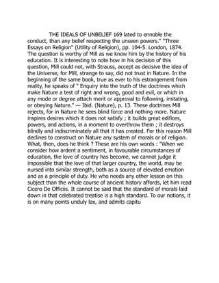 THE IDEALS OF UNBELIEF 169 lated to ennoble the
conduct, than any belief respecting the unseen powers." "Three
Essays on Religion" (Utility of Religion), pp. 104-5. London, 1874.
The question is worthy of Mill as we know him by the history of his
education. It is interesting to note how in his decision of this
question, Mill could not, with Strauss, accept as decisive the idea of
the Universe, for Mill, strange to say, did not trust in Nature. In the
beginning of the same book, true as ever to his estrangement from
reality, he speaks of " Enquiry into the truth of the doctrines which
make Nature a test of right and wrong, good and evil, or which in
any mode or degree attach merit or approval to following, imitating,
or obeying Nature." — Ibid. (Nature), p. 13. These doctrines Mill
rejects, for in Nature he sees blind force and nothing more. Nature
inspires desires which it does not satisfy ; it builds great edifices,
powers, and actions, in a moment to overthrow them ; it destroys
blindly and indiscriminately all that it has created. For this reason Mill
declines to construct on Nature any system of morals or of religion.
What, then, does he think ? These are his own words : "When we
consider how ardent a sentiment, in favourable circumstances of
education, the love of country has become, we cannot judge it
impossible that the love of that larger country, the world, may be
nursed into similar strength, both as a source of elevated emotion
and as a principle of duty. He who needs any other lesson on this
subject than the whole course of ancient history affords, let him read
Cicero De Officiis. It cannot be said that the standard of morals laid
down in that celebrated treatise is a high standard. To our notions, it
is on many points unduly lax, and admits capitu 
 