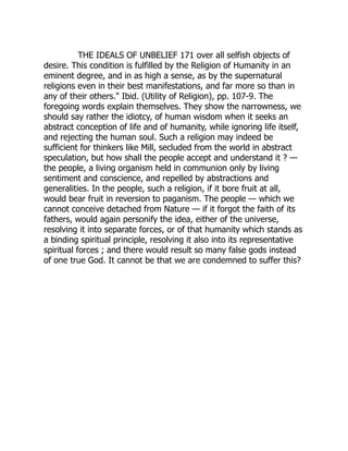 THE IDEALS OF UNBELIEF 171 over all selfish objects of
desire. This condition is fulfilled by the Religion of Humanity in an
eminent degree, and in as high a sense, as by the supernatural
religions even in their best manifestations, and far more so than in
any of their others." Ibid. (Utility of Religion), pp. 107-9. The
foregoing words explain themselves. They show the narrowness, we
should say rather the idiotcy, of human wisdom when it seeks an
abstract conception of life and of humanity, while ignoring life itself,
and rejecting the human soul. Such a religion may indeed be
sufficient for thinkers like Mill, secluded from the world in abstract
speculation, but how shall the people accept and understand it ? —
the people, a living organism held in communion only by living
sentiment and conscience, and repelled by abstractions and
generalities. In the people, such a religion, if it bore fruit at all,
would bear fruit in reversion to paganism. The people — which we
cannot conceive detached from Nature — if it forgot the faith of its
fathers, would again personify the idea, either of the universe,
resolving it into separate forces, or of that humanity which stands as
a binding spiritual principle, resolving it also into its representative
spiritual forces ; and there would result so many false gods instead
of one true God. It cannot be that we are condemned to suffer this?
 