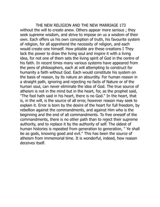 THE NEW RELIGION AND THE NEW MARRIAGE 173
without the will to create anew. Others appear more serious ; they
seek supreme wisdom, and strive to impose on us a wisdom of their
own. Each offers us his own conception of truth, his favourite system
of religion, for all apprehend the necessity of religion, and each
would create one himself. How pitiable are these creations I They
lack the power to draw the living soul and inspire it with a living
idea, for not one of them sets the living spirit of God in the centre of
his faith. In recent times many various systems have appeared from
the pens of philosophers, each at will attempting to construct for
humanity a faith without God. Each would constitute his system on
the basis of reason, by its nature an absurdity. For human reason in
a straight path, ignoring and rejecting no facts of Nature or of the
human soul, can never eliminate the idea of God. The true source of
atheism is not in the mind but in the heart, for, as the prophet said,
"The fool hath said in his heart, there is no God." In the heart, that
is, in the will, is the source of all error, however reason may seek to
explain it. Error is born by the desire of the heart for full freedom, by
rebellion against the commandments, and against Him who is the
beginning and the end of all commandments. To free oneself of the
commandments, there is no other path than to reject their supreme
authority, and to replace it by the authority of self. The oldest of
human histories is repeated from generation to generation, " Ye shall
be as gods, knowing good and evil." This has been the source of
atheism from immemorial time. It is wonderful, indeed, how reason
deceives itself.
 