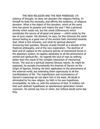THE NEW RELIGION AND THE NEW MARRIAGE 175
sistency of thought, he does not abandon the religious feeling. In
himself he feels the necessity, and affirms the existence, of religious
devotion. What is the object of this devotion, which at the same
time has power to possess and inspire the soul ? Not a personal
divinity which exists not, but the world {Uftiversum) which
constitutes the source of all good and power — which exists by the
law of pure reason. We demand, he says, for this Universe the same
devout feeling as a good man of the ancient faith cherished towards
God. What is this Universe, and what its spiritual element?
Answering that question, Strauss reveals himself as a disciple of the
Positivist philosophy, and of the new materialism. The doctrine of
Kant and of Laplace on the exclusive activity of mechanical forces in
the planetary system, he applies absolutely to all the phenomena of
animal and spiritual life ; he regards the soul of man as nothing
better than the result of the complex interaction of mechanical
forces. The soul as a spiritual essence Strauss rejects. As might be
expected, he accepts triumphantly the theories of Darwin on the
Origin of Species, limiting not their application to the phenomena of
the external world, but extending them capriciously to all the
manifestations of life. The imperfection and inconsistency of
Darwin's reasonings do not alarm him in the least. All doubt is
eliminated by his new religion, by faith in his own hypothesis,
incompatible, he tells us, with the existence of God. It matters not
that such abstract hypotheses as spontaneous generation remain
unproven. He cannot say how or when, but without doubt some day
they
 
