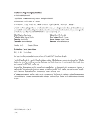 Java Network Programming, Fourth Edition
by Elliotte Rusty Harold
Copyright © 2014 Elliotte Rusty Harold. All rights reserved.
Printed in the United States of America.
Published by O’Reilly Media, Inc., 1005 Gravenstein Highway North, Sebastopol, CA 95472.
O’Reilly books may be purchased for educational, business, or sales promotional use. Online editions are
alsoavailableformosttitles(http://my.safaribooksonline.com).Formoreinformation,contactourcorporate/
institutional sales department: 800-998-9938 or corporate@oreilly.com.
Editor: Meghan Blanchette
Production Editor: Nicole Shelby
Copyeditor: Kim Cofer
Proofreader: Jasmine Kwityn
Indexer: Judy McConville
Cover Designer: Randy Comer
Interior Designer: David Futato
Illustrator: Rebecca Demarest
October 2013: Fourth Edition
Revision History for the Fourth Edition:
2013-09-23: First release
See http://oreilly.com/catalog/errata.csp?isbn=9781449357672 for release details.
Nutshell Handbook, the Nutshell Handbook logo, and the O’Reilly logo are registered trademarks of O’Reilly
Media, Inc. Java Network Programming, the image of a North American river otter, and related trade dress
are trademarks of O’Reilly Media, Inc.
Many of the designations used by manufacturers and sellers to distinguish their products are claimed as
trademarks. Where those designations appear in this book, and O’Reilly Media, Inc., was aware of a trade‐
mark claim, the designations have been printed in caps or initial caps.
While every precaution has been taken in the preparation of this book, the publisher and author assume no
responsibility for errors or omissions, or for damages resulting from the use of the information contained
herein.
ISBN: 978-1-449-35767-2
[LSI]
 