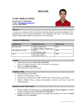 Dhiraj Sigdel_Resume 1 of3
RESUME
NAME: DHIRAJ SIGDEL
Gokerneswor-9, Kathmandu
E-mail : dhirajsigdel@gmail.com
Cell No: 9841798033
Objective:
To work in an environment, where my skills are efficiently utilized towards the development of the
organization as well as personal development in the organization and where I can acquire good
amount of skills and knowledge for future growth in my profession.
Academic Qualifications:
Qualification Board/University PassedYear
B.E Electrical Tribhuvan University,
National College of Engineering
2013
Intermediate in science HSEB,
New Summit College
2008
S.L.C Government Board
Vidya Bayam Ma. Vi,
2005
Training:
 Engineering Drawing on Auto-CAD (2D and 3D)
Soft-Tech Computer Institute Pvt. Ltd, New Baneshwor,Kathmandu
 Diploma in Graphic Designing
Arena Multimedia, Jamal, Kathmandu
Computer skills:
 Good command over Ms Office.
 Proficient in Programming C and C++.
 Programming on Microprocessor 8085 and 8086, Basic Microcontroller programming.
 Software: Matlab, Proteus, Arduino microcontroller, Electronic work bench, Auto-CAD,
Adobe Photoshop
Experiences and Achievement:
 Worked at BIMAL SPARK HOUSE as a Generator Sales & Service Engineer (JAKSON
Cummins Generator) from 2nd
Oct 2013 to 5th
Sept 2014
 Working at GROUP FOUR Construction & Engineering Consultancy Pvt. Ltd. as a Project
Engineer from 10st
Sept 2014.
 