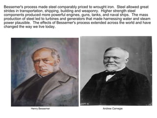Bessemer's process made steel comparably priced to wrought iron.  Steel allowed great strides in transportation, shipping, building and weaponry.  Higher strength steel components produced more powerful engines, guns, tanks, and naval ships.  The mass production of steel led to turbines and generators that made harnessing water and steam power plausible.  The effects of Bessemer's process extended across the world and have changed the way we live today.                                  Henry Bessemer                                                                           Andrew Carnegie 