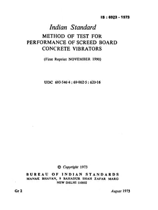 IS : 6923 - 1973
Indian Standard
METHOD OF TEST FOR
PERFORMANCEOFSCREED BOARD
CONCRETE VIBRATORS
(First Reprint NOVEMBER 1990)
UDC 693.546~4 : 69-002.5 : 620-16
BUREAU OF INDIAN STANDARDS
MANAK BHAVAN, 9 BAHADUR SHAH ZAFAR MARG
NEW DELHI 110002
Gr 2 August 1973
‘
( Reaffirmed 1999 )
 