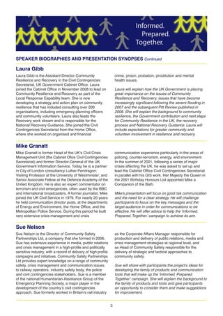 3
SPEAKER BIOGRAPHIES AND PRESENTATION SYNOPSES Continued
Laura Gibb
Laura Gibb is the Assistant Director Community
Resilience and Recovery in the Civil Contingencies
Secretariat, UK Government Cabinet Office. Laura
joined the Cabinet Office in November 2008 to lead on
Community Resilience and Recovery as part of the
Local Response Capability team. She is now
developing a strategy and action plan on community
resilience that has included consulting over 200
organisations, including emergency planning officers
and community volunteers. Laura also leads the
Recovery work stream and is responsible for the
National Recovery Guidance. She joined the Civil
Contingencies Secretariat from the Home Office,
where she worked on organised and financial
crime, prison, probation, prostitution and mental
health issues.
Laura will explain how the UK Government is placing
great importance on the issues of Community
Resilience and Recovery; issues that have become
increasingly significant following the severe flooding in
2007 and the subsequent Pitt Review published in
2008. She will explain the background to community
resilience, the Government contribution and next steps
for Community Resilience in the UK, the recovery
process and National Recovery Guidance. Laura will
include expectations for greater community and
volunteer involvement in resilience and recovery.
Mike Granatt
Mike Granatt is former Head of the UK s Civil Crisis
Management Unit (the Cabinet Ofice Civil Contingencies
Secretariat) and former Director-General of the UK
Government Information Service. Today he is a partner
in City of London consultancy Luther Pendragon;
Visiting Professor at the University of Westminster; and
Senior Associate Fellow at the Defence Academy of the
United Kingdom. He is also an expert commentator on
terrorism and civil emergencies, often used by the BBC
and international broadcasters. A former journalist, Mike
joined the UK Civil Service in 1979. For nearly 20 years
he held communication director posts, at the departments
of Energy and Environment, the Home Office, and the
Metropolitan Police Service. During this period he built
very extensive crisis management and crisis
communication experience particularly in the areas of
policing, counter-terrorism, energy, and environment.
In the summer of 2001, following a series of major
crises affecting the UK, he was asked to set up and
lead the Cabinet Office Civil Contingencies Secretariat
in parallel with his GIS work. Her Majesty the Queen in
the 2001 Birthday Honours List appointed Mike a
Companion of the Bath.
Mike’s presentation will focus on good risk communication
and the need for a clear strategy. He will challenge
participants to focus on the key messages and the
target audience in order for communications to be
effective. He will offer advice to help the ‘Informed.
Prepared. Together.’ campaign to achieve its aim.
Sue Nelson
Sue Nelson is the Director of Community Safety
Partnerships Ltd, a company that she formed in 2006.
Sue has extensive experience in media, public relations
and crisis management in a high-profile and politically
sensitive industry, with a record of delivery of high profile
campaigns and initiatives. Community Safety Partnerships
Ltd provides expert knowledge on a range of community
safety, crisis management and communication issues
to railway operators, industry safety body, the police
and civil contingencies stakeholders. Sue is a member
of the national Humanitarian Assistance Group of the
Emergency Planning Society, a major player in the
development of the country s civil contingencies
approach. Sue formerly worked in Britain s rail industry
as the Corporate Affairs Manager responsible for
production and delivery of public relations, media and
crisis management strategies at regional level, and
as Head of Community Safety responsible for the
delivery of strategic and tactical approaches to
community safety.
Sue will share with participants the project’s ideas for
developing the family of products and communication
tools that will make up the ‘Informed. Prepared.
Together.’ campaign. She will explain the background to
the family of products and tools and give participants
an opportunity to consider them and make suggestions
for improvement.
 