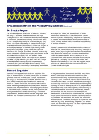 5
SPEAKER BIOGRAPHIES AND PRESENTATION SYNOPSES Continued
Dr. Brooke Rogers
Dr. Brooke Rogers is a Lecturer in Risk and Terror in
the King s Centre for Risk Management at King s
College London, and co-Director of the Masters Degree
in Terrorism, Security and Society. She obtained a BA
(Cum Laude) in Psychology at Rollins College (USA)
and a PhD in the Psychology of Religion from Royal
Holloway University, University of London. Dr. Rogers is
a social psychologist by training, specialising in the
study of social groups, group interaction, attitude
formation and change, and belief systems. Specifically,
she is interested in public and expert perceptions of risk
and risk communication, and has applied these
concepts to several areas. Her projects and research
are wide ranging, including subjects such as: a large-
scale Home Office study of public responses to
chemical, biological, radiological or nuclear (CBRN)
terrorist incidents; the training of emergency responders
working in hot zones; the development of public
information leaflets about CBRN terrorism; a multi-
institution project investigating the public acceptability
of counter terror technologies and communication in
public spaces; and the role of resilience in responding
to terrorist incidents.
Brooke’s presentation will establish the importance of
effective risk communication by illustrating the ways in
which public psychological and behavioural responses
help determine subsequent morbidity and mortality
rates. Brooke will explain why our attempts at risk
communication often appear not to be heard or to be
ignored, by identifying the variations in public and
expert understandings of risk. She will suggest steps
that can be taken to improve the attention to and
uptake of risk messages.
Bernard Saquépée
Bernard Sacquépée trained as a civil engineer and
lives in Wickerschwihr, a commune situated on seismic
grounds in Alsace in North East France. He became
the Mayor of Wickerschwihr, in 1989. Bernard used to
lead public works and teach technicians within the
frame of Career, Vocational and Technical Education.
Since becoming the Mayor of Wickerschwirh, Bernard
has become very interested in encouraging the citizens
in his commune to undertake active participation in the
management of risks and in developing a culture of
preparedness, where common values, languages and
attitudes are shared in order to confront risk better.
In his presentation, Bernard will describe how, in the
1980s, the Commune of Wickerschwihr took into
account the risks they face from an earthquake, by
creating a ‘plan for mutual aid and rescue assistance’
(in French: PEGAS). This plan emphasises drawing on
a community’s resources and involving it in emergency
planning in order to develop a culture of preparedness
and to effectively face risks together, without having to
depend on external assistance. Bernard will present
this initiative and the analysis of its strengths and
weaknesses in relation to an earthquake risk. The plan
maps community resources and the capability of each
householder and embraces two levels: the authorities
and the people. The focus of the plan is to practise and
exercise regularly, with learning integrated into revised
plans. It is exercised regularly. The area experienced a
small earthquake 4 years ago.
 