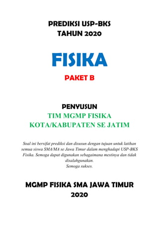 PREDIKSI USP-BKS
TAHUN 2020
FISIKA
PAKET B
PENYUSUN
TIM MGMP FISIKA
KOTA/KABUPATEN SE JATIM
Soal ini bersifat prediksi dan disusun dengan tujuan untuk latihan
semua siswa SMA/MA se Jawa Timur dalam menghadapi USP-BKS
Fisika. Semoga dapat digunakan sebagaimana mestinya dan tidak
disalahgunakan.
Semoga sukses.
MGMP FISIKA SMA JAWA TIMUR
2020
 