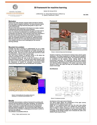 3D framework for machine learning3D framework for machine learning
Kjartan Akil Jónsson M.Sc.
Leiðbeinendur: dr. Tómas Philip Rúnarsson, prófessor og
dr. Hjálmtýr Hafsteinsson, dósent
Motivation
Science has made dramatic progress within the field of robotics
and other types of adaptive machines. The future direction seems
to be targeted at learning machines being able to cope in real
world environments.
The aim of the work presented in this thesis is to create a realistic
3-dimensional world using open source libraries.
From the machine learning perspective the goal is to learn how to
drive in an all terrain environment, by controlling the vehicles’
acceleration and steering. There has been quite some interested in
the machine learning community on learning the control of
vehicles, both in the simulated and real world. These solutions
often use simplified physics, for example by neglecting fiction.
With this work the aim is to make these learning environments
more realistic and hence more challenging for the machine
learning methods.
Mountain Car problem
Consider the task of driving an underpowered car up a steep
mountain road. We assume that gravity is stronger than the car’s
engine, so that even at full throttle the car cannot accelerate up
the steep slope. Thus the car has to drive back and forth to build
up momentum in order to make it up the slope.
This well known problem is typically solved in 2D where the
vehicle is simulated as a point on a sinus curve.
Our framework allows the user to see the machine in 3D with
enhanced physical realism. In fact the exact same solution could
be used in a real robot using the Pyro library. This demonstrates
the importance of realism for simulated environments when
solving learning problems such as the Mountain Car problem.
Maí 2009
Framework
Graphics rendering in the framework employs tools used by game
developers. This allows designers to use state-of-the-art graphics
technology for advanced visual effects. The rendering technology
is connected to the physics library making items in the
environment interactive. The framework uses the Pyro machine
learning library, resulting in a script based environment for testing
and learning artificial intelligence. The system uses three online
servers to store user state and they are accessible through the
project home page.
Architecture
Architecture of the open source libraries
The above image depics the architecture of the open source
libraries and their relations to each other.
OGRE 3D is a rendering library and runs the main loop calling
Python, a script library, that in turn updates the online servers.
Pyro is written in Python allowing us to use it when scripting AI
behaviors. These behaviors depend on the physics library, which
is handled by the NxOgre wrapper and it forwards the calls to the
NVIDIA PhysX physics library.
Results
This thesis demonstrates a software framework for working with
machine learning methods using open standards. The framework
uses the Pyro machine learning library and the PhysX physics
engine, resulting in a realistic 3D environment for testing and
learning artificial intelligence. The environment offers authors of
machine learning methods a challenging environment in which to
test learning methods.
The software is accessible online at
http://www.machinerace.com
Picture 2: Vehicle driving around the landscape
Picture 3: Architecture overview
Picture 1: Solving Mountain Car problem with the 3D
framework vs. commonly used simulation in 2D
 