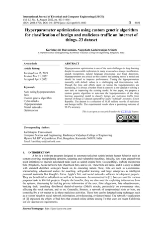 International Journal of Electrical and Computer Engineering (IJECE)
Vol. 12, No. 4, August 2022, pp. 4031~4041
ISSN: 2088-8708, DOI: 10.11591/ijece.v12i4.pp4031-4041  4031
Journal homepage: http://ijece.iaescore.com
Hyperparameter optimization using custom genetic algorithm
for classification of benign and malicious traffic on internet of
things–23 dataset
Karthikayini Thavasimani, Nuggehalli Kasturirangan Srinath
Computer Science and Engineering, Rashtreeya Vidyalaya College of Engineering, Bengaluru, India
Article Info ABSTRACT
Article history:
Received Jan 15, 2021
Revised Mar 21, 2022
Accepted Apr 5, 2022
Hyperparameter optimization is one of the main challenges in deep learning
despite its successful exploration in many areas such as image classification,
speech recognition, natural language processing, and fraud detections.
Hyperparameters are critical as they control the learning rate of a model and
should be tuned to improve performance. Tuning the hyperparameters
manually with default values is a challenging and time-intensive task.
Though the time and efforts spent on tuning the hyperparameters are
decreasing, it is always a burden when it comes to a new dataset or solving a
new task or improving the existing model. In our paper, we propose a
custom genetic algorithm to auto-tune the hyperparameters of the deep
learning sequential model to classify benign and malicious traffic from
internet of things-23 dataset captured by Czech Technical University, Czech
Republic. The dataset is a collection of 30.85 million records of malicious
and benign traffic. The experimental results show a promising outcome of
98.9% accuracy.
Keywords:
Auto tuning hyperparameters
Bots
Custom genetic algorithm
Cyber-attacks
Hyperparameters
Neural networks
Optimization This is an open access article under the CC BY-SA license.
Corresponding Author:
Karthikayini Thavasimani
Computer Science and Engineering, Rashtreeya Vidyalaya College of Engineering
Mysore Rd, RV Vidyaniketan, Post, Bengaluru, Karnataka 560059, India
Email: karthikayini@outlook.com
1. INTRODUCTION
A bot is a software program designed to automate tasks/run scripts/imitate human behavior such as
content crawling, manipulating opinions, targeting and vulnerable machines. Initially, bots were created with
good intentions to execute automated tasks such as search engine bots (Google/Bing), website monitoring
bots (Pingdom), Social network bots (Facebook bot), and so on. These bots are naive, and it is easy to detect
with standard detection strategies based on its executing nature. Now, bots are used in e-commerce,
telemarketing, educational sectors for coaching, self-guided learning, and large enterprises as intelligent
personal assistants like Google's Alexa, Apple's Siri, and social networks software development projects.
They are beneficial to individuals as well as to businesses. As summarized in [1], bots are used for various
purposes/tasks in GitHub projects. Despite the benefits, they are also used for exploiting information from
the systems, threatening by hacking private information of the user, false allegations, fake advertisements,
banking theft, launching distributed denial-of-service (DdoS) attacks, particularly on e-commerce sites,
affecting the stock markets, and so on. Generally, Botnets, a network of compromised hosts or bots, are
controlled by a bot-master to do these malicious activities. These bots can be detected using techniques such
as a system based on social network information, crowdsourcing, or feature based. The network visualization
of [2] explained the effects of bad bots that created online debate among Twitter users on recent California
law on vaccination requirements.
 