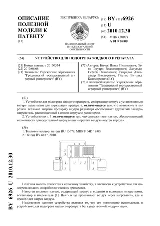 ОПИСАНИЕ
ПОЛЕЗНОЙ
МОДЕЛИ К
ПАТЕНТУ
(12)
РЕСПУБЛИКА БЕЛАРУСЬ
НАЦИОНАЛЬНЫЙ ЦЕНТР
ИНТЕЛЛЕКТУАЛЬНОЙ
СОБСТВЕННОСТИ
(19) BY (11) 6926
(13) U
(46) 2010.12.30
(51) МПК (2009)
A 01B 76/00
(54) УСТРОЙСТВО ДЛЯ ПОДОГРЕВА ЖИДКОГО ПРЕПАРАТА
(21) Номер заявки: u 20100534
(22) 2010.06.08
(71) Заявитель: Учреждение образования
"Гродненский государственный аг-
рарный университет" (BY)
(72) Авторы: Бычек Павел Николаевич; За-
яц Эдуард Владимирович; Ладутько
Сергей Николаевич; Свиридов Алек-
сандр Викторович; Пестис Витольд
Казимирович (BY)
(73) Патентообладатель: Учреждение обра-
зования "Гродненский государственный
аграрный университет" (BY)
(57)
1. Устройство для подогрева жидкого препарата, содержащее корпус с установленным
внутри радиатором для циркуляции препарата, отличающееся тем, что возможность пе-
редачи тепловой энергии препарату внутри радиатора обеспечивает трубчатый электро-
нагреватель, расположенный в одном корпусе с радиатором.
2. Устройство по п. 1, отличающееся тем, что содержит вентилятор, обеспечивающий
возможность принудительной циркуляции нагретого воздуха внутри корпуса.
(56)
1. Тепловентилятор: патент RU 13679, МПК F 04D 19/00.
2. Патент BY 6187, 2010.
Полезная модель относится к сельскому хозяйству, в частности к устройствам для по-
догрева жидких микробиологических препаратов.
Известен тепловентилятор, содержащий корпус с входным и выходным отверстиями,
вентилятор и нагреватель [1]. Вентилятор прокачивает воздух через нагреватель, где и
происходит нагрев воздуха.
Недостатком данного устройства является то, что его невозможно использовать в
устройствах для подогрева жидкого препарата без существенной модернизации.
BY6926U2010.12.30
 