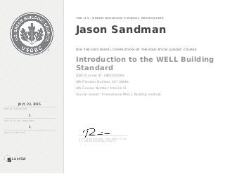 JULY 23, 2015
DATE OF C OMP LE TION
1
1
THE U.S. GREEN BUILDING CO UNCIL RECO GNIZ ES
Jason Sandman
FOR THE SUCCESSFUL COMPLETION OF THE EDUCATION @USGBC COURSE
Introduction to the WELL Building
Standard
GBCI Course ID: 0920003583
AIA Provider Number: 50119846
AIA Course Number: IntroOL15
Course creator: International WELL Building Institute
GBC I C E H OU RS C OMP LE TE D
AIA LU S C OMP LE TE D
S . R I C H A R D F E D R I ZZI , P R E S I D E N T & C E O
U . S . G R E E N B U I L D I N G C O U N C I L
LU/HSW
 