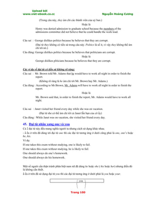 Upload bởi
www.viet-ebook.co.cc Nguyễn Hoàng Cương
Trang 100
(Trong câu này, they ám chỉ các thành viên của uỷ ban.)
Hoặc là
Henry was denied admission to graduate school because the members of the
admissions committee did not believe that he could handle the work load.
Câu sai : George dislikes politics because he believes that they are corrupt.
(Đại từ they không có tiền sử trong câu này. Politics là số it, vì vậy they không thể ám
chỉ tới nó.)
Câu đúng: George dislikes politics because he believes that politicians are corrupt.
Hoặc là
George dislikes pliticians because he believes that they are corrupt.
Các ví dụ về đại từ có tiền sử không rõ ràng:
Câu sai : Mr. Brown told Mr. Adams that he would have to work all night in order to finish the
report.
(Không rõ ràng là he ám chỉ tới Mr. Brown hay Mr. Adams.)
Câu đúng : According to Mr.Brown, Mr. Adams will have to work all night in order to finish the
report.
Hoặc là
Mr. Brown said that, in order to finish the report, Mr. Adams would have to work all
night.
Câu sai : Janet visited her friend every day while she was on vacation.
(Đại từ she có thể ám chỉ tới cả Janet lẫn bạn của cô ấy)
Câu đúng : While Janet was on vacation, she visited her friend every day.
45. Đại từ nhân xưng one và you
Cả 2 đại từ này đều mang nghĩa người ta nhưng cách sử dụng khác nhau.
- N ếu ở trên đã dùng tới đại từ one thì các đại từ tương ứng ở dưới cũng phải là one, one’s hoặc
he, his.
Ví dụ:
If one takes this exam without studying, one is likely to fail.
If one takes this exam without studying, he is likely to fail.
One should always do one’s homework.
One should always do his homework.
Một số người cNn thận tránh phân biệt nam nữ đã dùng he hoặc she ( his hoặc her) nhưng điều đó
là không cần thiết.
N ếu ở trên đã sử dụng đại từ you thì các đại từ tương ứng ở dưới phải là you hoặc your.
you
 