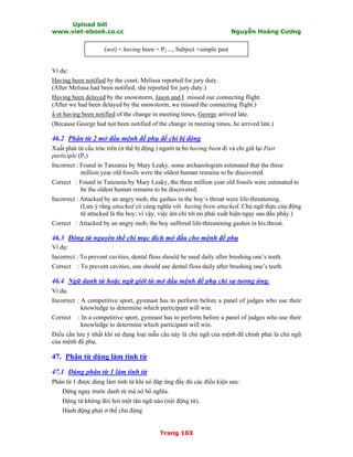 Upload bởi
www.viet-ebook.co.cc Nguyễn Hoàng Cương
Trang 103
(not) + having been + P2 ..., Subject +simple past
Ví dụ:
Having been notified by the court, Melissa reported for jury duty.
(After Melissa had been notified, she reported for jury duty.)
Having been delayed by the snowstorm, Jason and I missed our connecting flight.
(After we had been delayed by the snowstorm, we missed the connecting flight.)
N ot having been notified of the change in meeting times, George arrived late.
(Because George had not been notified of the change in meeting times, he arrived late.)
46.2 Phân từ 2 mở đầu mệnh đề phụ để chỉ bị động
Xuất phát từ cấu trúc trên (ở thể bị động ) người ta bỏ having been đi và chỉ giữ lại Past
participle (P2)
Incorrect : Found in Tanzania by Mary Leaky, some archaeologists estimated that the three
million year old fossils were the oldest human remains to be discovered.
Correct : Found in Tanzania by Mary Leaky, the three million year old fossils were estimated to
be the oldest human remains to be discovered.
Incorrect : Attacked by an angry mob, the gashes in the boy’s throat were life-threatening.
(Lưu ý rằng attacked có cùng nghĩa với having been attacked. Chủ ngữ thực của động
từ attacked là the boy; vì vậy, việc ám chỉ tới nó phải xuất hiện ngay sau dấu phNy.)
Correct : Attacked by an angry mob, the boy suffered life-threatening gashes in his throat.
46.3 Động từ nguyên thể chỉ mục đích mở đầu cho mệnh đề phụ
Ví dụ:
Incorrect : To prevent cavities, dental floss should be used daily after brushing one’s teeth.
Correct : To prevent cavities, one should use dental floss daily after brushing one’s teeth.
46.4 Ngữ danh từ hoặc ngữ giới từ mở đầu mệnh đề phụ chỉ sự tương ứng.
Ví dụ:
Incorrect : A competitive sport, gymnast has to perform before a panel of judges who use their
knowledge to determine which participant will win.
Correct : In a competitive sport, gymnast has to perform before a panel of judges who use their
knowledge to determine which participant will win.
Điều cần lưu ý nhất khi sử dụng loại mẫu câu này là chủ ngữ của mệnh đề chính phải là chủ ngữ
của mệnh đề phụ.
47. Phân từ dùng làm tính từ
47.1 Dùng phân từ 1 làm tính từ
Phân từ 1 được dùng làm tính từ khi nó đáp ứng đầy đủ các điều kiện sau:
Đứng ngay trước danh từ mà nó bổ nghĩa.
Động từ không đòi hỏi một tân ngữ nào (nội động từ).
Hành động phải ở thế chủ động
 
