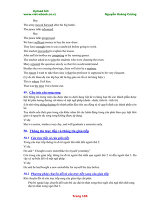 Upload bởi
www.viet-ebook.co.cc Nguyễn Hoàng Cương
Trang 105
Hay
The army moved forward after the big battle.
The peace talks advanced.
Hay
The peace talks progressed.
We have sufficent money to buy the new dress.
They have enough time to eat a sandwich before going to work.
The teacher proceeded to explain the lesson.
John and his brother are competing in the running games.
The teacher asked us to join the students who were cleaning the room.
Mary repeated the question slowly so that Jim would understand.
Besides the two evening showings, there will also be a matinee.
The reason I want to take that class is that the professor is supposed to be very eloquent.
(Lý do tôi tham dự vào lớp học đó là ông giáo sư rất có tài hùng biện.)
This is where I left him.
That was the time I hit a home run.
49. Cấu trúc câu song song
Khi thông tin trong một câu được đưa ra dưới dạng liệt kê ra hàng loạt thì các thành phần được
liệt kê phải tương đương với nhau về mặt ngữ pháp (danh - danh, tính từ - tính từ).
N ên nhớ rằng thông thường thì thành phần đầu tiên sau động từ sẽ quyết định các thành phần còn
lại.
Tuy nhiên nếu thời gian trong câu khác nhau thì các hành động trong câu phải theo quy luật thời
gian và nguyên tắc song song không được áp dụng.
Ví dụ:
She is a senior, studies every day, and will graduate a semester early.
50. Thông tin trực tiếp và thông tin gián tiếp
50.1 Câu trực tiếp và câu gián tiếp
Trong câu trực tiếp thông tin đi từ người thứ nhất đến người thứ 2.
Ví dụ:
He said “ I bought a new motorbike for myself yesterday”
Còn trong câu gián tiếp, thông tin đi từ người thứ nhất qua người thứ 2 và đến người thứ 3. Do
vậy có sự biến đổi về mặt ngữ pháp.
Ví dụ:
He said he had bought a new motorbike for myself the day before.
50.2 Phương pháp chuyển đổi từ câu trực tiếp sang câu gián tiếp
Khi chuyển đổi từ câu trực tiếp sang câu gián tiếp cần phải:
Phá bỏ ngoặc kép, chuyển đổi toàn bộ các đại từ nhân xưng theo ngôi chủ ngữ thứ nhất sang
đại từ nhân xưng ngôi thứ 3.
 