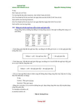 Upload bởi
www.viet-ebook.co.cc Nguyễn Hoàng Cương
Trang 107
Ví dụ:
thứ 2 Jack nói với Tom:
I’m leaving the day after tomorrow. (tức là thứ 4 Jack sẽ rời đi)
N ếu Tom thuật lại lời nói của Jack vào ngày hôm sau (tức là thứ 3) thì Tom sẽ nói:
Jack said he was leaving tomorrow.
N ếu Tom thuật lại lời nói của Jack vào ngày tiếp theo (ngày thứ 4) thì Tom sẽ nói:
Jack said he was leaving today.
50.3 Động từ với tân ngữ trực tiếp và tân ngữ gián tiếp.
Trong tiếng Anh có những loại động từ (trong bảng sau)có 2 tân ngữ và đồng thời cũng có 2
cách dùng.
Bring
build
buy
cut
draw
feed
tell
find
get
give
hand
leave
lend
write
make
offer
owe
paint
pass
pay
promiss
read
sell
send
show
teach
- Cách dùng gián tiếp đặt tân ngữ trực tiếp sau động từ rồi đến giới từ for, to và tân ngữ gián tiếp
(công thức sau.)
for
Subject + verb + tân ngữ trực tiếp + + tân ngữ gián tiếp
to
- Cách dùng trực tiếp đặt tân ngữ gián tiếp ngay sau động từ và sau đó đến tân ngữ trực tiếp, giới
từ to và for mất đi, công thức sau:
Subject + verb + tân ngữ gián tiếp + tân ngữ gián tiếp
- N ếu cả 2 tân ngữ đều là đại từ nhân xưng thì không được dùng công thức trực tiếp (tức là công
thức thứ nhất được sử dụng).
Ví dụ:
Correct : They gave it to us.
Incorrect: They gave us it.
- Động từ to introduce và to mention không bao giờ được dùng công thức trực tiếp mà phải dùng
công thức gián tiếp.
To introduce sb/smth to sb
to mention smth to sb
Một số thí dụ bổ trợ
 