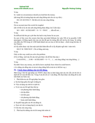 Upload bởi
www.viet-ebook.co.cc Nguyễn Hoàng Cương
Trang 109
Ví dụ:
In / under no circumstances should you lend him the money.
(dù trong bất cứ trường hợp nào anh cũng không nên cho nó vay tiền.)
ON N O ACCOUN T : Dù bất cứ lý do nào cũng không.
Ví dụ:
On no account must this switch be toughed.
(dù với bất cứ lý do nào anh cũng không được động vào ổ cắm này)
SO + ADJ + AUXILIARY + S + V + THAT. .... đến nỗi mà ....
Ví dụ:
So difficult did she get a job that she had to stay home for an year.
So sure of this were the owners that they provided lifeboats for only 950 of its possible 3,500
passengers. (N hững người chủ của con tàu đã quá tin tưởng đến nỗi mà họ chỉ trang bị xuồng
cứu đắm cho 950 trong số 3,500 hành khách mà con tàu có thể tải được - chích trong bài đọc về
tàu Titanic).
(Cô ấy kiếm được việc làm một cách khó khăn đến nỗi cô ấy đã phải ngồi nhà 1 năm trời)
ON LY IN THIS WAY : Chỉ có bằng cách này.
Ví dụ:
Only in this way could you solve the problem.
(Chỉ có bằng cách này thì cậu mới giải được vấn đề hóc búa này.)
N AGATIVE, ... , N OR + AUXILIARY + S + V.... ( ... mà cũng chẳng/ mà cũng không ...)
Ví dụ:
He didn’t have any money, nor did he know anybody from whom he could borrow.
( N ó chẳng còn đồng nào cả mà nó cũng chẳng biết ai mà nó có thể hỏi vay.)
52. Cách chọn những câu trả lời đúng.
Một trong 2 bài thi ngữ pháp của TOEFL được đưa ra dưới dạng một câu cho sẵn còn bỏ dở và
dưới đó là 4 câu để điền vào. Trong 4 câu đó chỉ có 1 câu đúng. Để chọn được câu đúng đó ta cần
tiến hành các bước sau:
1. Phải kiểm tra các lỗi ngứ pháp, bao gồm:
a- Sự hoà hợp giữa chủ ngữ và động từ.
b- Việc sử dụng các tính từ và phó từ.
c- Vị trí của các bổ ngữ theo thứ tự:
+ chỉ phương thức hành động
+ chỉ địa điểm
+ chỉ thời gian
+ chỉ phương tiện hành động
+ hoàn cảnh hành động.
d- Sự phối hợp giữa các thì của động từ.
e- Xem xét việc sử dụng hợp lý các đại từ.
f- Cấu trúc câu song song.
2. Phải loại bỏ những câu trả lời mang tính rườm rà
 