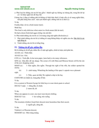 Upload bởi
www.viet-ebook.co.cc Nguyễn Hoàng Cương
Trang 110
a- Phải loại bỏ những câu trả lời bao gồm 1 thành ngữ tuy không sai nhưng dài, trong khi đó lại
có 1 từ khác ngắn hơn để thay thế.
N hưng lưu ý rằng có những phó từ không có hình thức đuôi ly hoặc nếu có sẽ mang nghĩa khác,
nên phải dùng theo cách : một cụm thành ngữ ( những tính từ có đuôi ly)
Ví dụ:
Freshly khác với in a fresh mener (tươi).
Minh hoạ
This food is only delicious when eaten in a fresh mener (khi ăn tươi).
He had a dozen fresh-laid egges (trứng vừa mới đẻ)
b- Phải tránh những câu trả lời có 2 từ mang cùng một nghĩa (Redundancy)
3. Phải tránh những câu trả lời có những từ vựng không khớp với nghĩa của câu. Đặc biệt là các
ngữ động từ.
4. Tránh những câu trả lời có tiếng lóng.
53. Những từ dễ gây nhầm lẫn
Đó là những từ rất dễ gây nhầm lẫn về mặt ngữ nghĩa, chính tả hoặc cách phát âm.
AN GEL (n) : Thiên thần.
AN GLE (n) : Góc.
CITE (v) : Trích dẫn. In her term paper, Janis had to cite many references.
SITE (n) : Khu đất ( để xây dựng). The corner of N orth Main and Mimosa Streets will be the site
of the new shopping center.
SIGHT (n) : 1- Khe ngắm, tầm ngắm. Through the sight of the rifle, the soldier spotted the
enemy.
(n) 2- cảnh tượng. Whatching the landing of the space’s capsule was a pleasant
sight.
(v) 3- Thấy, quan sát thấy We sighted a ship in the bay.
COSTUME (n) Quần áo, trang phục lễ hội.
Ví dụ:
It is a custom in Western Europe for little boys to wear shorts pants to school.
DECEN T (adj) : 1- đứng đắn, tề chỉnh.
2- tươm tất, tốt
Ví dụ:
When one appears in court, one must wear decent clothing.
DESCEN T (n) : 1- leo xuống, trèo xuống.
Ví dụ:
The mountain climbers found their descent more hazardous than their ascent.
2- nguồn gốc, dòng dõi.
Ví dụ:
Vladimir is of Russian descent.
DESSERT (n) : Món tráng miệng.
 