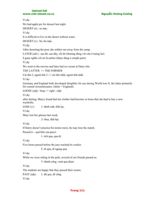 Upload bởi
www.viet-ebook.co.cc Nguyễn Hoàng Cương
Trang 111
Ví dụ:
We had apple pie for dessert last night.
DESERT (n) : sa mạc.
Ví dụ:
It is difficult to live in the desert without water.
DESERT (v) : bỏ, bỏ mặc.
Ví dụ:
After deserting the post, the soldier ran away from the camp.
LATER (adv) : sau đó, sau đây, rồi thì (thường dùng với câu ở tương lai).
N gược nghĩa với nó là earlier (được dùng ở simple past).
Ví dụ:
We went to the movies and later had ice cream at Dairy Isle.
THE LATTER >< THE FORMER
Cái thứ 2, người thứ 2 >< cái thứ nhất, người thứ nhất.
Ví dụ:
Germany and England both developed dirigibles for use during World war II, the latter primarily
for coastal reconnaissance. (latter = England).
LOOSE (adj) : lỏng >< tight : chật
Ví dụ:
after dieting, Marcy found that her clothes had become so loose that she had to buy a new
wardrobe.
LOSE (v) : 1- đánh mất, thất lạc.
Ví dụ:
Mary lost her glasses last week.
2- thua, thất bại.
Ví dụ:
If Harry doesn’t practice his tennis more, he may lose the match.
Passed (v - quá khứ của pass) :
1- trôi qua, qua đi.
Ví dụ:
Five hours passed before the jury reached its verdict.
2- đi qua, đi ngang qua.
Ví dụ:
While we were sitting in the park, several of our friends passed us.
3- thành công, vượt qua được.
Ví dụ:
The students are happy that they passed their exams.
PAST (adj) : 1- đã qua, dĩ vãng.
Ví dụ:
 