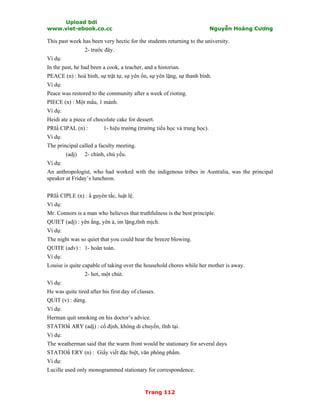Upload bởi
www.viet-ebook.co.cc Nguyễn Hoàng Cương
Trang 112
This past week has been very hectic for the students returning to the university.
2- trước đây.
Ví dụ:
In the past, he had been a cook, a teacher, and a historian.
PEACE (n) : hoà bình, sự trật tự, sự yên ổn, sự yên lặng, sự thanh bình.
Ví dụ:
Peace was restored to the community after a week of rioting.
PIECE (n) : Một mNu, 1 mảnh.
Ví dụ:
Heidi ate a piece of chocolate cake for dessert.
PRIN CIPAL (n) : 1- hiệu trưởng (trường tiểu học và trung học).
Ví dụ:
The principal called a faculty meeting.
(adj) 2- chính, chủ yếu.
Ví dụ:
An anthropologist, who had worked with the indigenous tribes in Australia, was the principal
speaker at Friday’s luncheon.
PRIN CIPLE (n) : N guyên tắc, luật lệ.
Ví dụ:
Mr. Connors is a man who believes that truthfulness is the best principle.
QUIET (adj) : yên ắng, yên ả, im lặng,tĩnh mịch.
Ví dụ:
The night was so quiet that you could hear the breeze blowing.
QUITE (adv) : 1- hoàn toàn.
Ví dụ:
Louise is quite capable of taking over the household chores while her mother is away.
2- hơi, một chút.
Ví dụ:
He was quite tired after his first day of classes.
QUIT (v) : dừng.
Ví dụ:
Herman quit smoking on his doctor’s advice.
STATION ARY (adj) : cố định, không di chuyển, tĩnh tại.
Ví dụ:
The weatherman said that the warm front would be stationary for several days.
STATION ERY (n) : Giấy viết đặc biệt, văn phòng phNm.
Ví dụ:
Lucille used only monogrammed stationary for correspondence.
 
