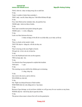 Upload bởi
www.viet-ebook.co.cc Nguyễn Hoàng Cương
Trang 113
THAN (liên từ) : được sử dụng trong câu so sánh hơn.
Ví dụ:
Today’s weather is better than yesterday’s.
THEN (adj) : sau đó ( được dùng sau 1 thời điểm đã được đề cập).
Ví dụ:
First, Julie filled out her schedule; then, she paid her fees.
THEIR (adj) : tính từ sở hữu số nhiều.
Ví dụ:
Their team scored the most points during the game.
THERE (adv) : 1- ở đó, ở đằng kia.
Ví dụ:
Look over there between the trees.
2- được sử dụng với be để chỉ ra sự hiện diện, sự có mặt, sự tồn tại.
Ví dụ:
There is a book on the teacher’s desk.
THEY’RE (đại từ + động từ): viết tắt của they are.
Ví dụ:
They’re leaving on the noon flight to Zurich.
TO (giới từ) : đi tới, cho tới, tới tận lúc.
Ví dụ:
Go to the blackboard and write out the equation.
TWO (n hoặc adj) - hai.
Ví dụ:
Two theories have been proposed to explain that incident.
TOO (adv) 1- quá.
Ví dụ:
This morning was too cold for the children go to swimming.
2- cũng, cũng vậy.
Ví dụ:
Jane went to the movie, and we did too.
WEATHER (n): thời tiết.
Ví dụ:
Our flight was delayed because of bad weather.
WHETHER (liên từ): nên chăng (chỉ ra 1 lựa chọn).
Ví dụ:
Because of gas shortage, we do not know whether we will go away for our vacation or stay home.
WHOSE (đại từ) - tính từ hay đại từ quan hệ sở hữu.
Ví dụ:
The person whose name is drawn first will win the grand prize.
 