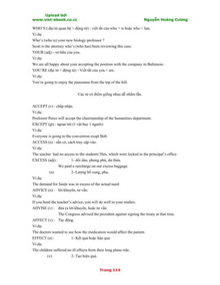 Upload bởi
www.viet-ebook.co.cc Nguyễn Hoàng Cương
Trang 114
WHO’S ( đại từ quan hệ + động từ) : viết tắt của who + is hoặc who + has.
Ví dụ:
Who’s (who is) your new biology professor ?
Scott is the attorney who’s (who has) been reviewing this case.
YOUR (adj) - sở hữu của you.
Ví dụ:
We are all happy about your accepting the position with the company in Baltimore.
YOU’RE (đại từ + động từ) - Viết tắt của you + are.
Ví dụ:
You’re going to enjoy the panorama from the top of the hill.
Các từ có điểm giống nhau dễ nhầm lẫn.
ACCEPT (v) : chấp nhận.
Ví dụ:
Professor Perez will accept the chairmanship of the humanities department.
EXCEPT (gt) : ngoại trừ (1 vật hay 1 người).
Ví dụ:
Everyone is going to the convention exept Bob.
ACCESS (n) : sẵn có, cách truy cập vào.
Ví dụ:
The teacher had no access to the students’files, which were locked in the principal’s office.
EXCESS (adj) : 1- dồi dào, phong phú, dư thừa.
We paid a surcharge on our excess baggage.
(n) 2- Lượng bổ xung, phụ.
Ví dụ:
The demand for funds was in excess of the actual need.
ADVICE (n) : lời khuyên, tư vấn.
Ví dụ:
If you heed the teacher’s advice, you will do well in your studies.
ADVISE (v) : đưa ra lời khuyên, hoặc tư vấn.
The Congress advised the president against signing the treaty at that time.
AFFECT (v) : Tác động.
Ví dụ:
The doctors wanted to see how the medication would affect the patient.
EFFECT (n) : 1- Kết quả hoặc hậu quả.
Ví dụ:
The children suffered no ill effects from their long plane ride.
(v) 2- Tạo hiệu quả.
 