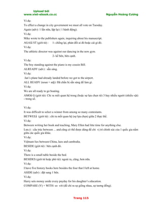 Upload bởi
www.viet-ebook.co.cc Nguyễn Hoàng Cương
Trang 115
Ví dụ:
To effect a change in city government we must all vote on Tuesday.
Again (adv): 1 lần nữa, lặp lại ( 1 hành động).
Ví dụ:
Mike wrote to the publishers again, inquiring about his manuscript.
AGAIN ST (giới từ) : 1- chống lại, phản đối ai đó hoặc cái gì đó.
Ví dụ:
The athletic director was against our dancing in the new gym.
2- kề bên, bên cạnh.
Ví dụ:
The boy standing against the piano is my cousin Bill.
ALREADY (adv) : sẵn sàng.
Ví dụ:
Jan’s plane had already landed before we got to the airport.
ALL READY (noun + adj): Đã chNn bị sẵn sàng để làm gì.
Ví dụ:
We are all ready to go boating.
AMON G (giới từ): Chỉ ra mối quan hệ trong (hoặc sự lựa chọn từ) 3 hay nhiều người (nhiểu vật)
- trong số.
Ví dụ:
It was difficult to select a winner from among so many contestants.
BETWEEN (giới từ) : chỉ ra mối quan hệ (sự lựa chọn) giữa 2 thực thể.
Ví dụ:
Between writing her book and teaching, Mary Ellen had litte time for anything else.
Lưu ý : cấu trúc between ... and cũng có thể được dùng để chỉ vị trí chính xác của 1 quốc gia nằm
giữa các quốc gia khác.
Ví dụ:
Việtnam lies between China, laos and cambodia.
BESIDE (giới từ) : bên cạnh đó.
Ví dụ:
There is a small table beside the bed.
BESIDES (giới từ hoặc phó từ): ngoài ra, cũng, hơn nữa.
Ví dụ:
I have five history books here besides the four that I left at home.
ASIDE (adv) : đặt sang 1 bên.
Ví dụ:
Harry sets money aside every payday for his daughter’s education.
COMPARE (V) + WITH: so với (để chỉ ra sự giống nhau, sự tương đồng).
 