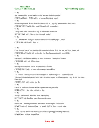 Upload bởi
www.viet-ebook.co.cc Nguyễn Hoàng Cương
Trang 116
Ví dụ:
Sue compared her new school with the last one she had attended.
CON TRAST (V) + WITH: chỉ ra sự tương phản (khác nhau).
Ví dụ:
In her composition, Marta chose to contrast life in a big city with that of a small town.
CON SECUTIVE (adj) : Liên tục ( không có tính ngắt quãng).
Ví dụ:
Today is the tenth consecutive day of unbearable heat wave.
SUCCESSIVE (adj) : liên tục (có tính ngắt quãng).
Ví dụ:
The United States won gold medals in two successive Olympic Games.
CON SIDERABLE (adj): đáng kể.
Ví dụ:
Even thought Marge had considerable experience in the field, she was not hired for the job.
CON SIDERATE (adj): lịch sự, ân cần, chu đáo, hay quan tâm tới người khác.
Ví dụ:
It was very considerate of Harry to send his hostess a bouquet of flowers.
CREDIBLE (adj) : có thể tin được.
Ví dụ:
His explanation of the rescue at sea seemed credible.
CREDITABLE (adj) : vẻ vang, đáng ca ngợi, đáng khen.
Ví dụ:
The fireman’s daring rescue of those trapped in the burning was a creditable deed.
Việc người lính cứu hoả dám xông vào cứu những người bị nhốt trong đám cháy là việc làm đáng
khen ngợi.
CREDULOUS (adj): cả tin, nhẹ da.
Ví dụ:
Rita is so credulous that she will accept any excuse you offer.
DETRACT (v) : làm giảm (giá trị, uy tín).
Ví dụ:
Molly’s nervousness detracted from her singing.
DISTRACT (v) : làm lãng quên, làm mất tập trung.
Ví dụ:
Please don’t distract your father while he is balancing the chequebook.
DEVICE (n): một phát minh hay 1 kế hoạch, thiết bị, dụng cụ, máy móc.
Ví dụ:
This is a clever device for cleaning fish without getting pinched by the scales.
DEVISE (v) : nghĩ ra, sáng chế ra.
 
