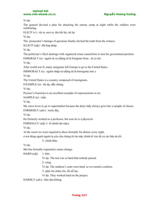 Upload bởi
www.viet-ebook.co.cc Nguyễn Hoàng Cương
Trang 117
Ví dụ:
The general devised a plan for attacking the enemy camp at night while the soldiers were
celebrating.
ELICIT (v) : rút ra, moi ra, thu hồi lại, rút lại
Ví dụ:
The prosecutor’s barrage of questions finally elicited the truth from the witness.
ILLICIT (adj) : bất hợp pháp.
Ví dụ:
The politician’s illicit dealings with organized crime caused him to lose his government position.
EMIGRAN T (n) : người di cư (động từ là Emigrate from : di cư từ).
Ví dụ:
After world war II, many emigrants left Europe to go to the United States.
IMMIGRAN T (n) : người nhập cư (động từ là Immigrate into ).
Ví dụ:
The United States is a country composed of immigrants.
EXAMPLE (n) : thí dụ, dẫn chứng.
Ví dụ:
Picasso’s Guermica is an excellent example of expressionism in art.
SAMPLE (n) : mẫu.
Ví dụ:
My niece loves to go to supermarket because the dairy lady always gives her a sample of cheese.
FORMERLY (adv) : trước đây.
Ví dụ:
He formerly worked as a professor, but now he is a physicist.
FORMALLY (adj) 1- tề chỉnh (ăn mặc).
Ví dụ:
At the resort we were required to dress formally for dinner every night.
ở nơi đông người người ta yêu cầu chúng tôi ăn mặc chỉnh tề vào tất cả các bữa ăn tối.
2- chính thức.
Ví dụ:
She has formally requested a name change.
HARD (adj): 1- khó.
Ví dụ: The test was so hard that nobody passed.
2- cứng.
Ví dụ: The stadium’s seats were hard, so we rented a cushion.
3- (phó từ) chăm chỉ, rất nỗ lực.
Ví dụ: They worked hard on the project.
HARDLY (adv) : hầu như không.
 