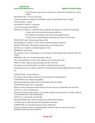 Upload bởi
www.viet-ebook.co.cc Nguyễn Hoàng Cương
Trang 118
Ví dụ: He had so much work to do after the vacation that he hardly knew where
to begin.
HELPLESS (adj) : Vô vọng, tuyệt vọng.
I could not speak their language, I felt helpless trying to understand the tourists’ plight.
USELESS (adj) : vô dụng.
An umbrella is useless in a hurricane.
ô sẽ trở nên vô dụng trong trận bão.
HOUSE (n) và Home (n) : nhiều khi được sử dụng lẫn lộn, nhưng có sự khác biệt về ngữ nghĩa.
1- House ám chỉ tới toà nhà hoặc công trình kiến trúc.
The Chapmans are building a new house in Buckingham Estates.
2- Home ám chỉ tới bầu không khí trong ngôi nhà. Home là nơi trái tim ở.
IMAGIN ARY (adj): Tưởng tượng, không có thật.
Since Ralph has no brother or sisters, he has created an imaginary playmate.
IMAGIN ATIVE (adj) : phong phú trí tưởng tượng, giàu trí tưởng tượng.
Star Wars was created by an highly imaginatve writer.
IMMORTAL (adj) : bất tử.
The immortal works of Shakespeare are still being read and enjoyed three centuries after their
writing.
IMMORAL (adj) : trái với luân thường đạo lý, đồi bại.
Their immoral behavior in front of the students cost the teachers their jobs.
IMPLICIT (adj) : ngầm, Nn tàng, tiềm tàng, tuyệt đối, hoàn toàn.
Our supervisor has implicit faith in our ability to finish the project on time.
N gười giám sát dự án có niềm tin tuyệt đối vào khả năng hoàn tất dự án đúng thời hạn của chúng
tôi.
EXPLICIT (adj) : rõ ràng, chính xác.
The professor gave explicit instructions for carrying out the research project.
IN DUSTRIAL (adj) : [thuộc] công nghiệp.
Paul had an industrial accident and wa in the hospital for three months.
IN DUSTRIOUS (adj): cần cù, siêng năng.
Mark was such an industrious student that he received a four-year scholarship to the university.
IN FLICT (v) : kết án, bắt phải chịu.
Because the prisoners had created a riot and had assaulted several guards, the warden inflicted
several punishments on all the participants.
AFFLICT (v) : làm sầu não, làm đau khổ.
During the Middle Ages, millions of people were afflicted by the plague.
(vào thời trung cổ, hàng triệu người đã bị ngã bệnh vì nạn dịch.)
IN SPIRATION (n): cảm hứng (sáng tạo, học tập, khám phá).
Thomas A. Edison, inventor of the phonograph, said that an idea was ninety-nine percent
perspiration and one percent inspiration.
 