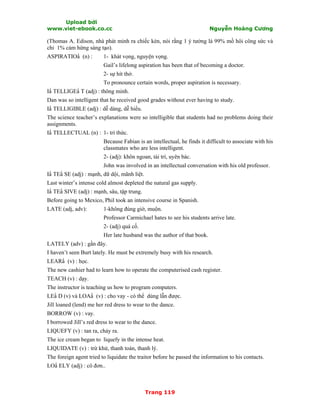 Upload bởi
www.viet-ebook.co.cc Nguyễn Hoàng Cương
Trang 119
(Thomas A. Edison, nhà phát minh ra chiếc kèn, nói rằng 1 ý tưởng là 99% mồ hôi công sức và
chỉ 1% cảm hứng sáng tạo).
ASPIRATION (n) : 1- khát vọng, nguyện vọng.
Gail’s lifelong aspiration has been that of becoming a doctor.
2- sự hít thở.
To pronounce certain words, proper aspiration is necessary.
IN TELLIGEN T (adj) : thông minh.
Dan was so intelligent that he received good grades without ever having to study.
IN TELLIGIBLE (adj) : dễ dàng, dễ hiểu.
The science teacher’s explanations were so intelligible that students had no problems doing their
assignments.
IN TELLECTUAL (n) : 1- trí thức.
Because Fabian is an intellectual, he finds it difficult to associate with his
classmates who are less intelligent.
2- (adj): khôn ngoan, tài trí, uyên bác.
John was involved in an intellectual conversation with his old professor.
IN TEN SE (adj) : mạnh, dữ dội, mãnh liệt.
Last winter’s intense cold almost depleted the natural gas supply.
IN TEN SIVE (adj) : mạnh, sâu, tập trung.
Before going to Mexico, Phil took an intensive course in Spanish.
LATE (adj, adv): 1-không đúng giờ, muộn.
Professor Carmichael hates to see his students arrive late.
2- (adj) quá cố.
Her late husband was the author of that book.
LATELY (adv) : gần đây.
I haven’t seen Burt lately. He must be extremely busy with his research.
LEARN (v) : học.
The new cashier had to learn how to operate the computerised cash register.
TEACH (v) : dạy.
The instructor is teaching us how to program computers.
LEN D (v) và LOAN (v) : cho vay - có thể dùng lẫn được.
Jill loaned (lend) me her red dress to wear to the dance.
BORROW (v) : vay.
I borrowed Jill’s red dress to wear to the dance.
LIQUEFY (v) : tan ra, chảy ra.
The ice cream began to liquefy in the intense heat.
LIQUIDATE (v) : trừ khử, thanh toán, thanh lý.
The foreign agent tried to liquidate the traitor before he passed the information to his contacts.
LON ELY (adj) : cô đơn..
 