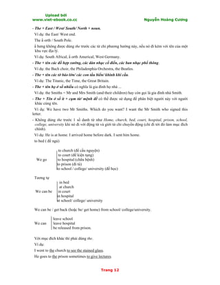 Upload bởi
www.viet-ebook.co.cc Nguyễn Hoàng Cương
Trang 12
- The + East / West/ South/ North + noun.
Ví dụ: the East/ West end.
The N orth / South Pole.
N hưng không được dùng the trước các từ chỉ phương hướng này, nếu nó đi kèm với tên của một
khu vực địa lý.
Ví dụ: South Africal, N orth Americal, West Germany.
- The + tên các đồ hợp xướng, các dàn nhạc cổ điển, các ban nhạc phổ thông.
Ví dụ: the Bach choir, the Philadenphia Orchestra, the Beatles.
- The + tên các tờ báo lớn/ các con tầu biển/ khinh khí cầu.
Ví dụ: The Titanic, the Time, the Great Britain.
- The + tên họ ở số nhiều có nghĩa là gia đình họ nhà ...
Ví dụ: the Smiths = Mr and Mrs Smith (and their children) hay còn gọi là gia đình nhà Smith.
- The + Tên ở số ít + cụm từ/ mệnh đề có thể được sử dụng để phân biệt người này với người
khác cùng tên.
Ví dụ: We have two Mr Smiths. Which do you want? I want the Mr Smith who signed this
letter.
- Không dùng the trước 1 số danh từ như Home, church, bed, court, hospital, prison, school,
college, university khi nó đi với động từ và giới từ chỉ chuyển động (chỉ đi tới đó làm mục đích
chính).
Ví dụ: He is at home. I arrived home before dark. I sent him home.
to bed ( để ngủ)
to church (để cầu nguyện)
to court (để kiện tụng)
We go to hospital (chữa bệnh)
to prison (đi tù)
to school / college/ university (để học)
Tương tự
in bed
at church
We can be in court
in hospital
at school/ college/ university
We can be / get back (hoặc be/ get home) from school/ college/university.
leave school
We can leave hospital
be released from prison.
Với mục đích khác thì phải dùng the.
Ví dụ:
I went to the church to see the stained glass.
He goes to the prison sometimes to give lectures.
 