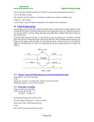 Upload bởi
www.viet-ebook.co.cc Nguyễn Hoàng Cương
Trang 121
Rita is especially tatented in the fine arts. She has a special talent for playing music by ear.
Use (n): áp dụng, sử dụng.
The salesman said that regular use of fertilizer would ensure a greener, healthier lawn.
Usage (n) : cách sử dụng.
N orm Crosby’s usage of English vocabulary in his comedy routine is hilarious.
54. Cách sử dụng giới từ.
Việc sử dụng giới từ là rất khó vì hầu hết các khái niệm về giới từ đều có những ngoại lệ. Cách
tốt nhất để học chúng là minh hoạ bằng hình ảnh xem chúng thực hiện chức năng như thế nào so
với các giới từ khác và để học những ứng dụng chung nhất định và những thành ngữ sử dụng các
giới từ khác nhau.
Sơ đồ dưới đây sẽ đem lại cho bạn 1 ý niệm chung về cách sử dụng giới từ. Tuy nhiên, nó không
giúp được bạn hiểu những thành ngữ chứa giới từ nhất định. Đối với những thành ngữ mà tự nó
không nói lên nghĩa của nó thì nghĩa của nó sẽ phải học thuộc. N ghiên cứu các câu ví dụ để hiểu
nghĩa của mỗi thành ngữ. Các giới từ và thành ngữ này rất quan trọng trong tất cả các phần của
TOEFL.
Above, over
on
to from
through
into out of
by
Below, under
54.1 During - trong suốt (hành động xảy ra trong một quãng thời gian)
during for + time (chỉ trạng thái).
Ví dụ:
During our vacation, we visited many relatives across the country.
During the summer, we do not have to study.
54.2 From (từ) >< to (đến).
Dùng cho thời gian và địa điểm.
From a time to a time
a place a place
He lived in Germany from 1972 to 1978.
We drove from Atlanta to N ew York in one day.
From time to time : thỉnh thoảng, đôi khi.
Ví dụ:
We visit the art museum from time to time.
 