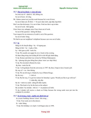 Upload bởi
www.viet-ebook.co.cc Nguyễn Hoàng Cương
Trang 122
54.3 Out of (ra khỏi) >< into (di vào)
be (run) out of + danh từ : hết, không còn.
be out of town : đi vắng.
Mr. Adams cannot see you this week because he is out of town.
be out of date (cũ, lỗi thời) >< be up to date (mới, cập nhật, hợp thời)
Don’t use that dictionary. It is out of date. Find one that is up to date.
be out of work : thất nghiệp.
I have been very unhappy since I have been out of work.
be out of the question : không thể được.
Your request for an extension of credit is out of the question.
be out of order: hỏng.
We had to use our neighbour’s telephone because ours was out of order.
54.4 by
Động từ chỉ chuyển động + by = đi ngang qua.
Động từ tĩnh + by = ở gần, ở bên.
by + thời gian cụ thể : trước lúc.
Ví dụ: We usually eat supper by six o’clock in the evening.
By được dùng trong câu bị động để chỉ ra chủ thể gây hành động.
Ví dụ: Romeo and Juliet was writen by William Shakespeare.
By + phương tiện giao thông (bus/ plane/ train/ car/ ship/ bike).
Ví dụ: We traveled to Boston by train.
By then : trước lúc đó.
Ví dụ: I will graduate from the university in 1997. By then, I hope to have found a job.
By way of = via : theo đường.
Ví dụ: We are driving to Atlanta by way of Baton Rouge.
By the way : 1- tình cờ.
Ví dụ: By the way, I’ve got two tickets for Saturday’s game. Would you like to go with me?
2- nhân đây, tiện đây.
By far + tính từ so sánh : (dùng để nhấn mạnh).
Ví dụ: This book is by far the best on the subject.
By accident / by mistake : tình cờ. >< on purpose (cố tình).
Ví dụ: N obody will receive a check on Friday because the wrong cards were put into the
computer by accident.
54.5 In (ở trong, ở tại) - nghĩa xác định hơn at
In a room/ building/ drawer/ closet : bên trong ...
Ví dụ: Your socks are in the drawer.
In + năm/ tháng.
Ví dụ: His birthday is in April. I will begen class in 1998.
 