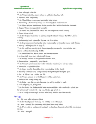 Upload bởi
www.viet-ebook.co.cc Nguyễn Hoàng Cương
Trang 123
In time : đúng giờ -vừa vặn.
Ví dụ: We arrived at the airport in time to eat before the plane left.
In the street: dưới lòng đường.
Ví dụ: The children were warned not to play in the street.
In the morning / afternoon/ evening : vào buổi sáng/ buổi chiều/ buổi tối.
Ví dụ: I have a dental appointment in the morning, but I will be free in the afternoon.
In the past/ future: trong quá khứ/ tương lai.
Ví dụ: In the past, attendance at school was not compulsory, but it is today.
In future : từ nay trở đi.
Ví dụ: I will spend much time on learning English in future because the TOEFL test is
coming.
In the beginning/ end. : thoạt đầu/ rốt cuộc = at first/ at last.
Ví dụ: Everyone seemed unfriendly in the beginning but in the end everyone made friends.
In the way : chắn ngang lối, đỗ ngay lối.
Ví dụ: He could not park his car in the driveway because another car was in the way.
Once in a while : thỉnh thoảng, đôi khi.
Ví dụ: Once in a while, we eat dinner at Chiness restaurant.
In no time at all: trong nháy mắt, trong 1 thoáng.
Ví dụ: George finishes his assignment in no time at all.
In the meantime = meanwhile : trong lúc đó.
Ví dụ: We start school in several weeks, but in the meantime, we can take a trip.
In the middle : ở giữa (địa điểm).
Ví dụ: Grace stood in the middle of the room looking for her friend.
In the army/ air force/ navy. Trong quân đội/ trong không lực/ trong hải quân.
In the + số thứ tự + row : ở hàng ghế thứ.
Ví dụ: We are going to sit in the fifteen row of the auditorium.
In the event that : trong trường hợp.
Ví dụ: In the event that you win the prize, you will be notified by mail.
In case : để phòng khi, để ngộ nhỡ.
Ví dụ: I will give you the key to the house so you will have it in case I arrive a little late.
Be/ get in touch/ contact with : tiếp xúc, liên lạc, gặp gỡ với ai.
Ví dụ: It’s very difficult to get in touch with Jenny because she works all day.
54.6 on
On + thứ trong tuần/ ngàytrong tháng.
Ví dụ: I will call you on Thursday. His birthday is on February 3.
On + a/the + phương tiện giao thông (bus/ plane/ train/ ship/ bike).
Ví dụ: It’s two late to see Jane; she’s already on the plane. I came to school this morning on
the bus.
On a street : ở tại phố.
 