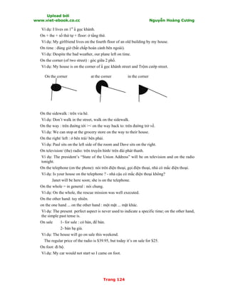 Upload bởi
www.viet-ebook.co.cc Nguyễn Hoàng Cương
Trang 124
Ví dụ: I lives on 1st
N gọc khánh.
On + the + số thứ tự + floor: ở tầng thứ.
Ví dụ: My girlfriend lives on the fourth floor of an old building by my house.
On time : đúng giờ (bất chấp hoàn cảnh bên ngoài).
Ví dụ: Despite the bad weather, our plane left on time.
On the corner (of two street) : góc giữa 2 phố.
Ví dụ: My house is on the corner of N gọc khánh street and Trộm cướp street.
On the corner at the corner in the corner
On the sidewalk : trên vỉa hè.
Ví dụ: Don’t walk in the street, walk on the sidewalk.
On the way : trên đường tới >< on the way back to: trên đường trở về.
Ví dụ: We can stop at the grocery store on the way to their house.
On the right/ left : ở bên trái/ bên phải.
Ví dụ: Paul sits on the left side of the room and Dave sits on the right.
On television/ (the) radio: trên truyền hình/ trên đài phát thanh.
Ví dụ: The president’s “State of the Union Address” will be on television and on the radio
tonight.
On the telephone (on the phone): nói trên điện thoại, gọi điện thoại, nhà có mắc điện thoại.
Ví dụ: Is your house on the telephone ? - nhà cậu có mắc điện thoại không?
Janet will be here soon; she is on the telephone.
On the whole = in general : nói chung.
Ví dụ: On the whole, the rescue mission was well executed.
On the other hand: tuy nhiên.
on the one hand ... on the other hand : một mặt ... mặt khác.
Ví dụ: The present perfect aspect is never used to indicate a specific time; on the other hand,
the simple past tense is.
On sale 1- for sale : có bán, để bán.
2- bán hạ giá.
Ví dụ: The house will go on sale this weekend.
The regular price of the radio is $39.95, but today it’s on sale for $25.
On foot: đi bộ.
Ví dụ: My car would not start so I came on foot.
 