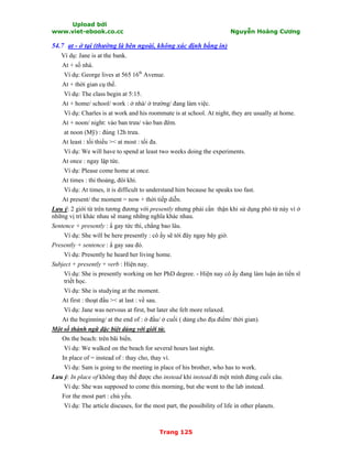 Upload bởi
www.viet-ebook.co.cc Nguyễn Hoàng Cương
Trang 125
54.7 at - ở tại (thường là bên ngoài, không xác định bằng in)
Ví dụ: Jane is at the bank.
At + số nhà.
Ví dụ: George lives at 565 16th
Avenue.
At + thời gian cụ thể.
Ví dụ: The class begin at 5:15.
At + home/ school/ work : ở nhà/ ở trường/ đang làm việc.
Ví dụ: Charles is at work and his roommate is at school. At night, they are usually at home.
At + noon/ night: vào ban trưa/ vào ban đêm.
at noon (Mỹ) : đúng 12h trưa.
At least : tối thiểu >< at most : tối đa.
Ví dụ: We will have to spend at least two weeks doing the experiments.
At once : ngay lập tức.
Ví dụ: Please come home at once.
At times : thi thoảng, đôi khi.
Ví dụ: At times, it is difficult to understand him because he speaks too fast.
At present/ the moment = now + thời tiếp diễn.
Lưu ý: 2 giới từ trên tương đương với presently nhưng phải cNn thận khi sử dụng phó từ này vì ở
những vị trí khác nhau sẽ mang những nghĩa khác nhau.
Sentence + presently : N gay tức thì, chẳng bao lâu.
Ví dụ: She will be here presently : cô ấy sẽ tới đây ngay bây giờ.
Presently + sentence : N gay sau đó.
Ví dụ: Presently he heard her living home.
Subject + presently + verb : Hiện nay.
Ví dụ: She is presently working on her PhD degree. - Hiện nay cô ấy đang làm luận án tiến sĩ
triết học.
Ví dụ: She is studying at the moment.
At first : thoạt đầu >< at last : về sau.
Ví dụ: Jane was nervous at first, but later she felt more relaxed.
At the beginning/ at the end of : ở đầu/ ở cuối ( dùng cho địa điểm/ thời gian).
Một số thành ngữ đặc biệt dùng với giới từ.
On the beach: trên bãi biển.
Ví dụ: We walked on the beach for several hours last night.
In place of = instead of : thay cho, thay vì.
Ví dụ: Sam is going to the meeting in place of his brother, who has to work.
Lưu ý: In place of không thay thế được cho instead khi instead đi một mình đứng cuối câu.
Ví dụ: She was supposed to come this morning, but she went to the lab instead.
For the most part : chủ yếu.
Ví dụ: The article discuses, for the most part, the possibility of life in other planets.
 
