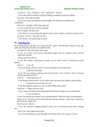 Upload bởi
www.viet-ebook.co.cc Nguyễn Hoàng Cương
Trang 126
In hopes of + Ving = hoping to + verb = hoping that + sentence.
Ví dụ: John called his brother in hopes of finding somebodyto watch his children.
Of course : chắc chắn, tất nhiên.
Ví dụ: If you study the material very thoroughly, you will have no trouble on the
examination.
Off and on : dai dẳng, tái hồi, từng chập một.
Ví dụ: It rained off and on all day yesterday.
All of a sudden: bất thình lình.
Ví dụ: When we were walking through the woods, all of a sudden, we heard a strange sound.
For good = for ever : vĩnh viễn, mãi mãi.
Ví dụ: Helen is leaving Chicago for good.
55. Ngữ động từ.
Đó là những động từ kết hợp với 1,2 hoặc đôi khi 3 giới từ. Khi kết hợp ở dạng như vậy, ngữ
nghĩa của chúng thay đổi hẳn so với nghĩa ban đầu.
To break off: chấm dứt, cắt đứt, đoạn tuyệt.
Ví dụ: As a result of the recent, unprovoked attack, the two countries broke off their
diplomatic relations.
To bring up: nêu ra, đưa ra.
Ví dụ: The country commissioner brought up the heated issue of restricting on-street
parking.
Call on : 1- yêu cầu.
Ví dụ: The teacher called on James to write the equation on the blackboard.
2- ghé thăm, đến thăm.
Ví dụ: The new minister called on each of the families of his church in order to become
better acquainted with them.
Care for: 1- thích (take care of).
Ví dụ: Because Marita doesn’t care for dark colors, she buys only brightly colored clothes.
2- trông nom, săn sóc (take care for).
Ví dụ: My neighbors asked me to care for their children after school.
Check out : 1- Mượn sách (thư viện).
Ví dụ: I went to the library and checked out thirty books last night for my research paper.
2- xem xét, điều tra.
Ví dụ: This photocopy machine is not working properly. Could you check out the problem?
Check out of : làm thủ tục (để ra khỏi khách sạn, sân bay, nhà ga) >< check into : làm thủ tục
để vào sân bay, khách sạn...
Check (up) on : điều tra.
Ví dụ: The insurance company decided to check up on his driving record before insuring
him.
Close in on : tiến lại gần, chạy lại gần.
Ví dụ: In his hallucinatory state, the addict felt that the walls were closing in on him.
 