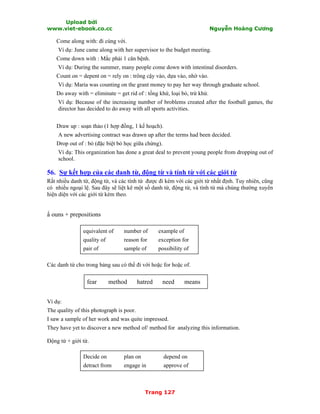 Upload bởi
www.viet-ebook.co.cc Nguyễn Hoàng Cương
Trang 127
Come along with: đi cùng với.
Ví dụ: June came along with her supervisor to the budget meeting.
Come down with : Mắc phải 1 căn bệnh.
Ví dụ: During the summer, many people come down with intestinal disorders.
Count on = depent on = rely on : trông cậy vào, dựa vào, nhờ vào.
Ví dụ: Maria was counting on the grant money to pay her way through graduate school.
Do away with = eliminate = get rid of : tống khứ, loại bỏ, trừ khử.
Ví dụ: Because of the increasing number of broblems created after the football games, the
director has decided to do away with all sports activities.
Draw up : soạn thảo (1 hợp đồng, 1 kế hoạch).
A new advertising contract was drawn up after the terms had been decided.
Drop out of : bỏ (đặc biệt bỏ học giữa chừng).
Ví dụ: This organization has done a great deal to prevent young people from dropping out of
school.
56. Sự kết hợp của các danh từ, động từ và tính từ với các giới từ
Rất nhiều danh từ, động từ, và các tính từ được đi kèm với các giới từ nhất định. Tuy nhiên, cũng
có nhiều ngoại lệ. Sau đây sẽ liệt kê một số danh từ, động từ, và tính từ mà chúng thường xuyên
hiện diện với các giới từ kèm theo.
N ouns + prepositions
equivalent of
quality of
pair of
number of
reason for
sample of
example of
exception for
possibility of
Các danh từ cho trong bảng sau có thể đi với hoặc for hoặc of.
fear method hatred need means
Ví dụ:
The quality of this photograph is poor.
I saw a sample of her work and was quite impressed.
They have yet to discover a new method of/ method for analyzing this information.
Động từ + giới từ.
Decide on
detract from
plan on
engage in
depend on
approve of
 